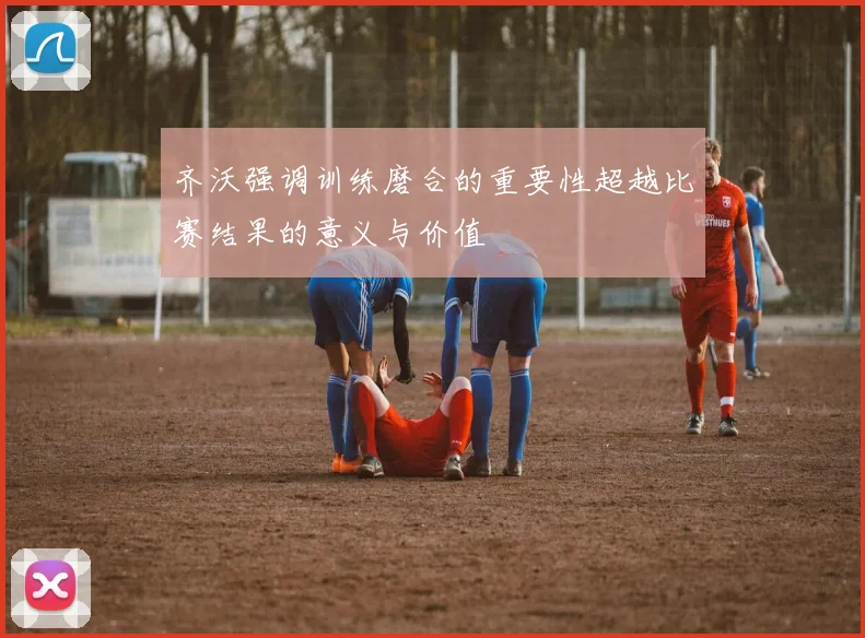 齐沃强调训练磨合的重要性超越比赛结果的意义与价值