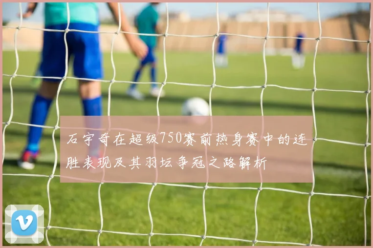 石宇奇在超级750赛前热身赛中的连胜表现及其羽坛争冠之路解析