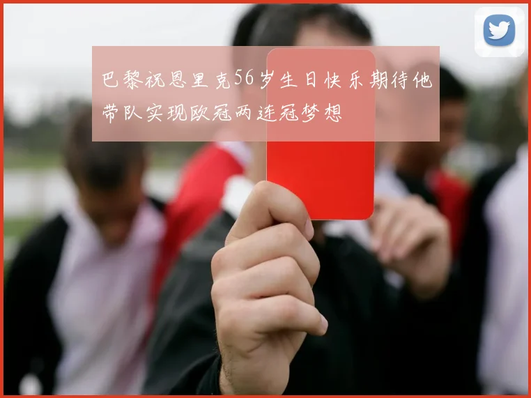 巴黎祝恩里克56岁生日快乐期待他带队实现欧冠两连冠梦想