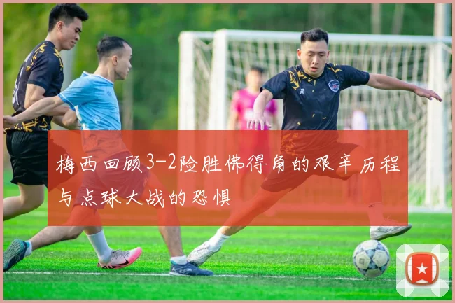 梅西回顾3-2险胜佛得角的艰辛历程与点球大战的恐惧