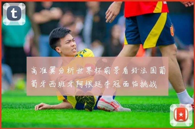 高准翼分析世界杯前景看好法国葡萄牙西班牙阿根廷夺冠面临挑战