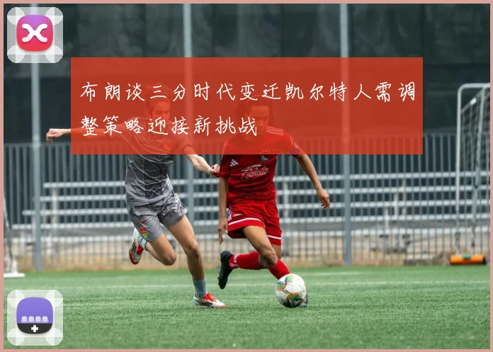 布朗谈三分时代变迁凯尔特人需调整策略迎接新挑战