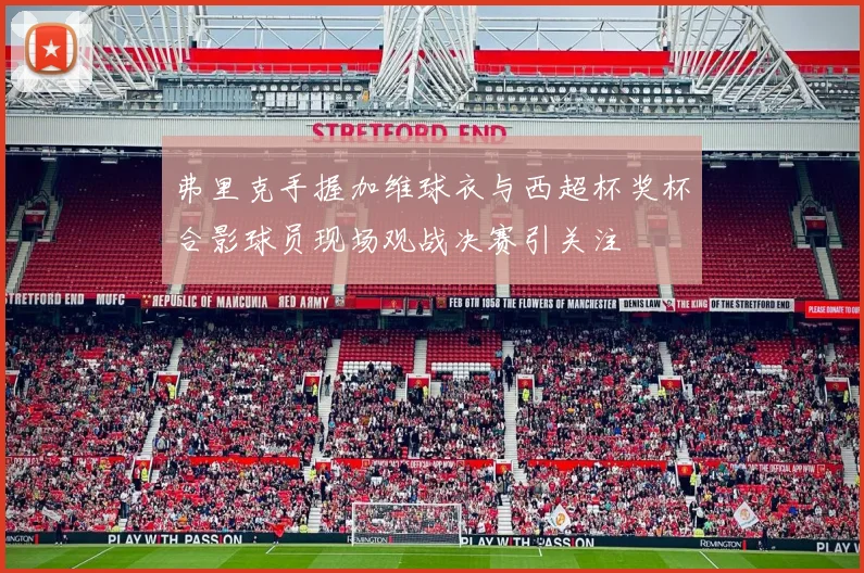 弗里克手握加维球衣与西超杯奖杯合影球员现场观战决赛引关注
