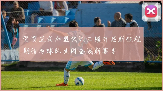 贺惯正式加盟武汉三镇开启新征程期待与球队共同奋战新赛季