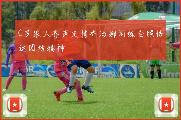 C罗家人齐声支持乔治娜训练合照传达团结精神