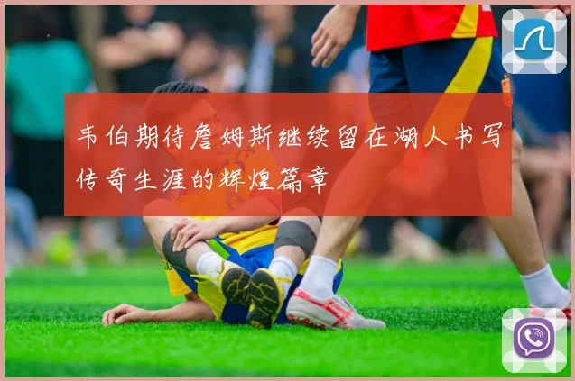 韦伯期待詹姆斯继续留在湖人书写传奇生涯的辉煌篇章