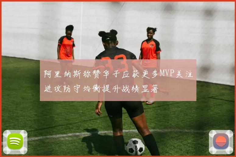 阿里纳斯称赞华子应获更多MVP关注进攻防守均衡提升战绩显著